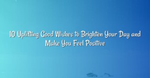 10 Uplifting Good Wishes to Brighten Your Day and Make You Feel Positive