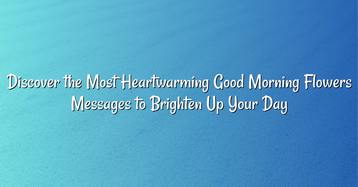 Discover the Most Heartwarming Good Morning Flowers Messages to Brighten Up Your Day